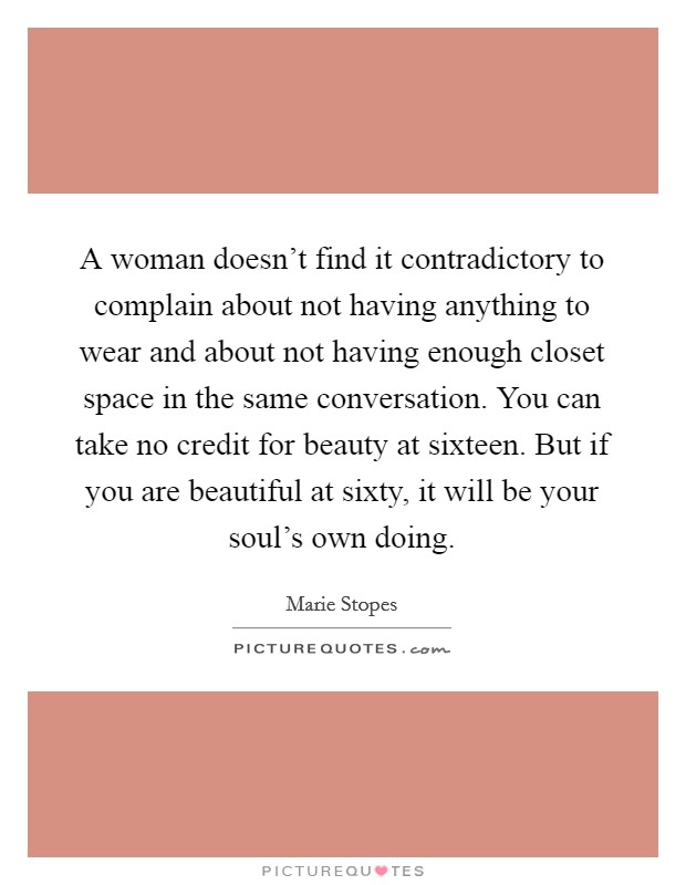 A woman doesn't find it contradictory to complain about not having anything to wear and about not having enough closet space in the same conversation. You can take no credit for beauty at sixteen. But if you are beautiful at sixty, it will be your soul's own doing. Picture Quote #1