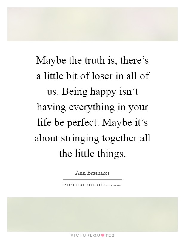 Maybe the truth is, there's a little bit of loser in all of us. Being happy isn't having everything in your life be perfect. Maybe it's about stringing together all the little things. Picture Quote #1