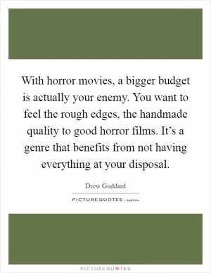 With horror movies, a bigger budget is actually your enemy. You want to feel the rough edges, the handmade quality to good horror films. It’s a genre that benefits from not having everything at your disposal Picture Quote #1