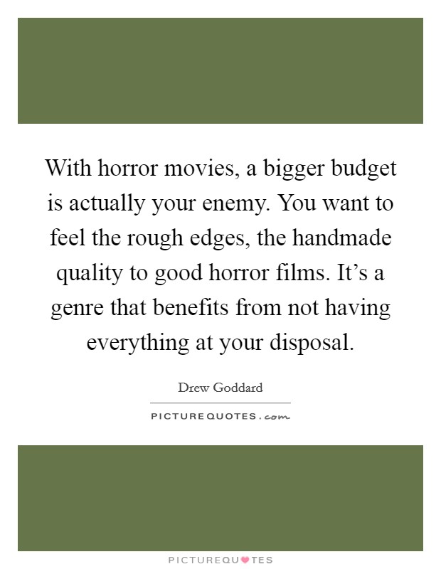 With horror movies, a bigger budget is actually your enemy. You want to feel the rough edges, the handmade quality to good horror films. It's a genre that benefits from not having everything at your disposal. Picture Quote #1