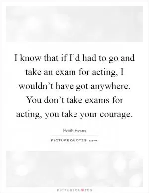I know that if I’d had to go and take an exam for acting, I wouldn’t have got anywhere. You don’t take exams for acting, you take your courage Picture Quote #1