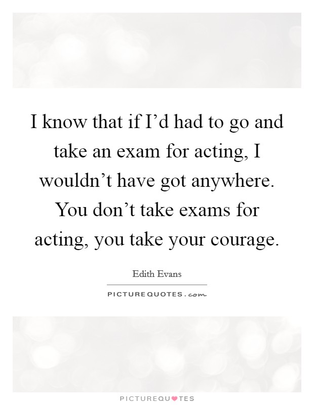 I know that if I'd had to go and take an exam for acting, I wouldn't have got anywhere. You don't take exams for acting, you take your courage. Picture Quote #1