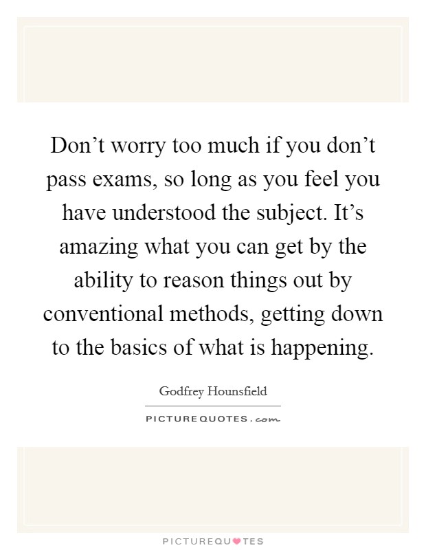 Don't worry too much if you don't pass exams, so long as you feel you have understood the subject. It's amazing what you can get by the ability to reason things out by conventional methods, getting down to the basics of what is happening. Picture Quote #1