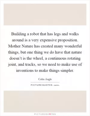 Building a robot that has legs and walks around is a very expensive proposition. Mother Nature has created many wonderful things, but one thing we do have that nature doesn’t is the wheel, a continuous rotating joint, and tracks, so we need to make use of inventions to make things simpler Picture Quote #1