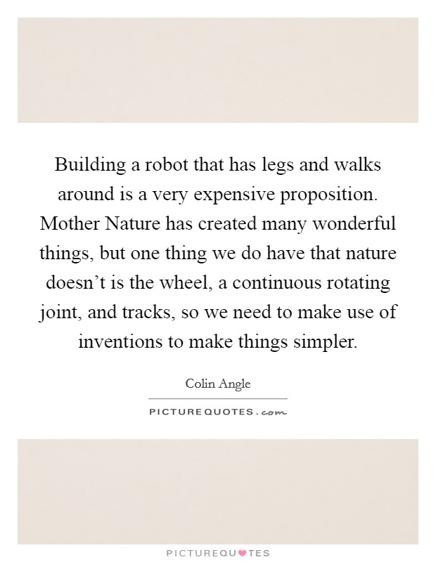 Building a robot that has legs and walks around is a very expensive proposition. Mother Nature has created many wonderful things, but one thing we do have that nature doesn't is the wheel, a continuous rotating joint, and tracks, so we need to make use of inventions to make things simpler. Picture Quote #1