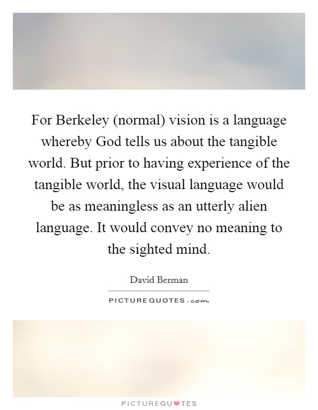 For Berkeley (normal) vision is a language whereby God tells us about the tangible world. But prior to having experience of the tangible world, the visual language would be as meaningless as an utterly alien language. It would convey no meaning to the sighted mind. Picture Quote #1