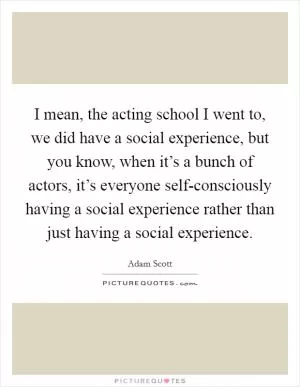 I mean, the acting school I went to, we did have a social experience, but you know, when it’s a bunch of actors, it’s everyone self-consciously having a social experience rather than just having a social experience Picture Quote #1