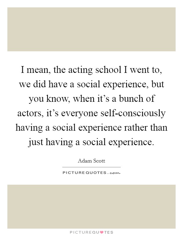 I mean, the acting school I went to, we did have a social experience, but you know, when it's a bunch of actors, it's everyone self-consciously having a social experience rather than just having a social experience. Picture Quote #1