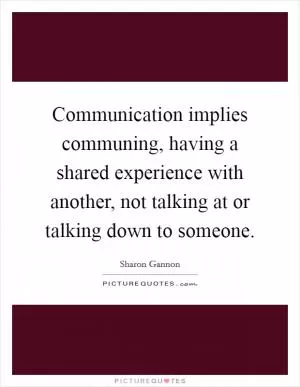 Communication implies communing, having a shared experience with another, not talking at or talking down to someone Picture Quote #1