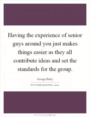 Having the experience of senior guys around you just makes things easier as they all contribute ideas and set the standards for the group Picture Quote #1