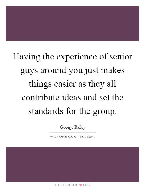Having the experience of senior guys around you just makes things easier as they all contribute ideas and set the standards for the group. Picture Quote #1