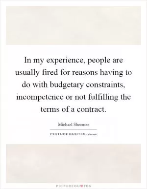 In my experience, people are usually fired for reasons having to do with budgetary constraints, incompetence or not fulfilling the terms of a contract Picture Quote #1