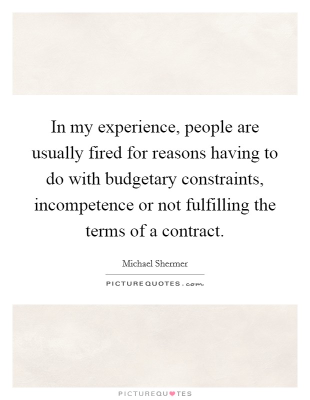 In my experience, people are usually fired for reasons having to do with budgetary constraints, incompetence or not fulfilling the terms of a contract. Picture Quote #1