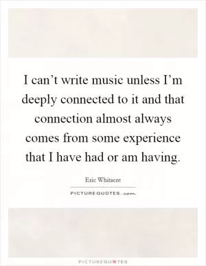 I can’t write music unless I’m deeply connected to it and that connection almost always comes from some experience that I have had or am having Picture Quote #1
