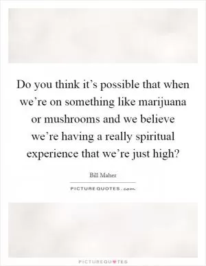 Do you think it’s possible that when we’re on something like marijuana or mushrooms and we believe we’re having a really spiritual experience that we’re just high? Picture Quote #1