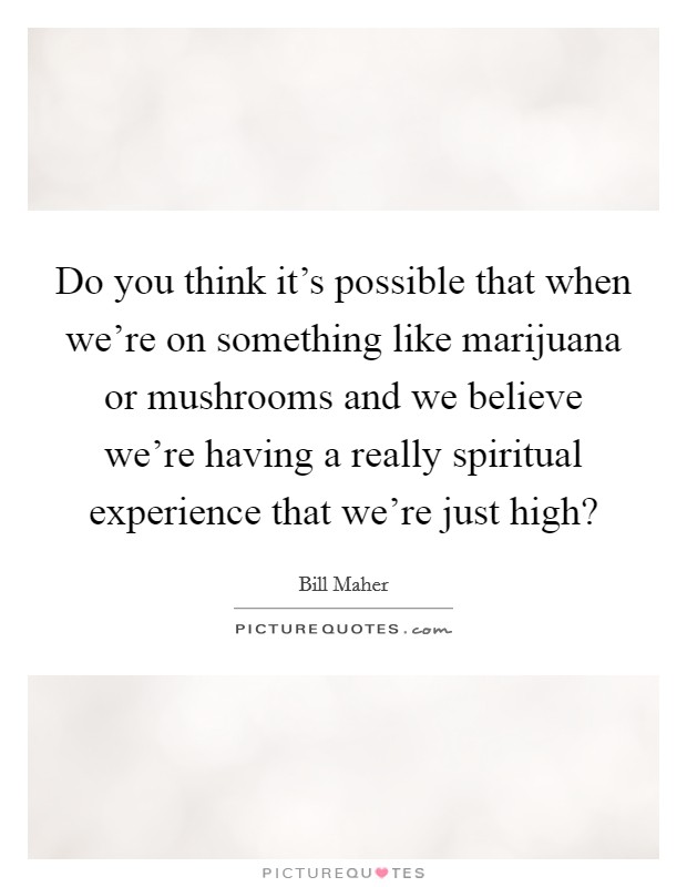 Do you think it's possible that when we're on something like marijuana or mushrooms and we believe we're having a really spiritual experience that we're just high? Picture Quote #1