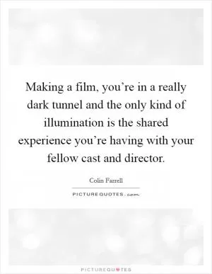 Making a film, you’re in a really dark tunnel and the only kind of illumination is the shared experience you’re having with your fellow cast and director Picture Quote #1