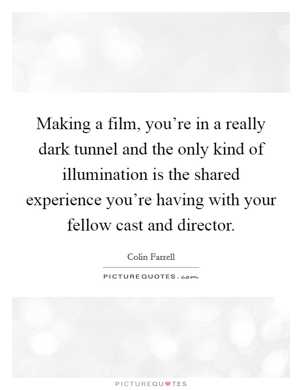 Making a film, you're in a really dark tunnel and the only kind of illumination is the shared experience you're having with your fellow cast and director. Picture Quote #1