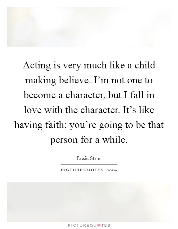 Acting is very much like a child making believe. I'm not one to become a character, but I fall in love with the character. It's like having faith; you're going to be that person for a while. Picture Quote #1