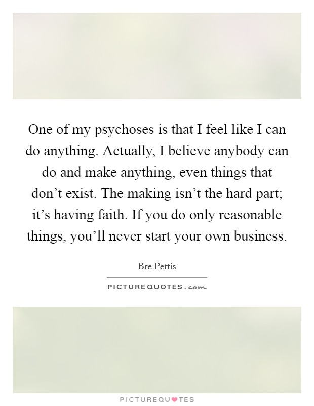 One of my psychoses is that I feel like I can do anything. Actually, I believe anybody can do and make anything, even things that don't exist. The making isn't the hard part; it's having faith. If you do only reasonable things, you'll never start your own business. Picture Quote #1