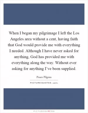 When I began my pilgrimage I left the Los Angeles area without a cent, having faith that God would provide me with everything I needed. Although I have never asked for anything, God has provided me with everything along the way. Without ever asking for anything I’ve been supplied Picture Quote #1