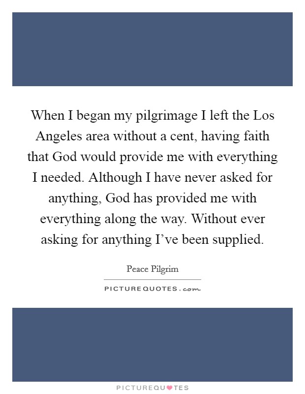 When I began my pilgrimage I left the Los Angeles area without a cent, having faith that God would provide me with everything I needed. Although I have never asked for anything, God has provided me with everything along the way. Without ever asking for anything I've been supplied. Picture Quote #1