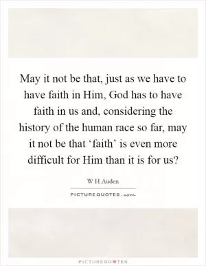 May it not be that, just as we have to have faith in Him, God has to have faith in us and, considering the history of the human race so far, may it not be that ‘faith’ is even more difficult for Him than it is for us? Picture Quote #1