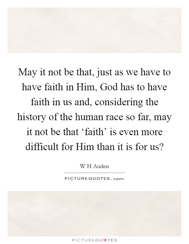 May it not be that, just as we have to have faith in Him, God has to have faith in us and, considering the history of the human race so far, may it not be that ‘faith' is even more difficult for Him than it is for us? Picture Quote #1