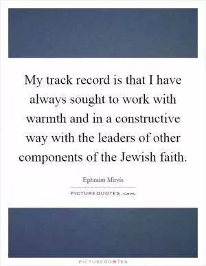 My track record is that I have always sought to work with warmth and in a constructive way with the leaders of other components of the Jewish faith Picture Quote #1