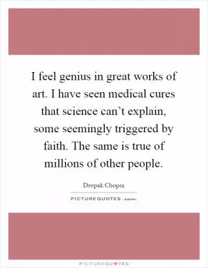 I feel genius in great works of art. I have seen medical cures that science can’t explain, some seemingly triggered by faith. The same is true of millions of other people Picture Quote #1