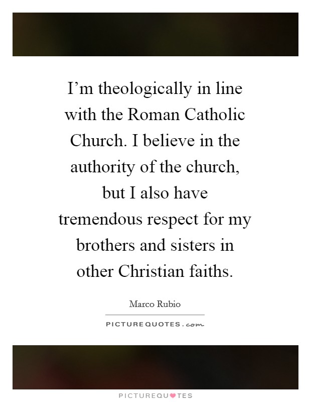 I'm theologically in line with the Roman Catholic Church. I believe in the authority of the church, but I also have tremendous respect for my brothers and sisters in other Christian faiths. Picture Quote #1