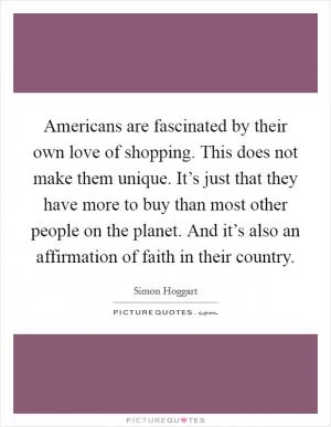 Americans are fascinated by their own love of shopping. This does not make them unique. It’s just that they have more to buy than most other people on the planet. And it’s also an affirmation of faith in their country Picture Quote #1