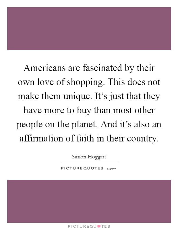 Americans are fascinated by their own love of shopping. This does not make them unique. It's just that they have more to buy than most other people on the planet. And it's also an affirmation of faith in their country. Picture Quote #1