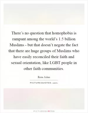 There’s no question that homophobia is rampant among the world’s 1.5 billion Muslims - but that doesn’t negate the fact that there are huge groups of Muslims who have easily reconciled their faith and sexual orientation, like LGBT people in other faith communities Picture Quote #1