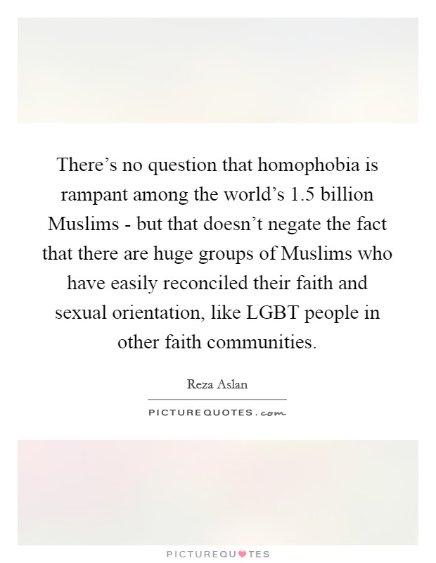 There's no question that homophobia is rampant among the world's 1.5 billion Muslims - but that doesn't negate the fact that there are huge groups of Muslims who have easily reconciled their faith and sexual orientation, like LGBT people in other faith communities. Picture Quote #1