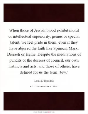 When those of Jewish blood exhibit moral or intellectual superiority, genius or special talent, we feel pride in them, even if they have abjured the faith like Spinoza, Marx, Disraeli or Heine. Despite the meditations of pundits or the decrees of council, our own instincts and acts, and those of others, have defined for us the term ‘Jew.’ Picture Quote #1