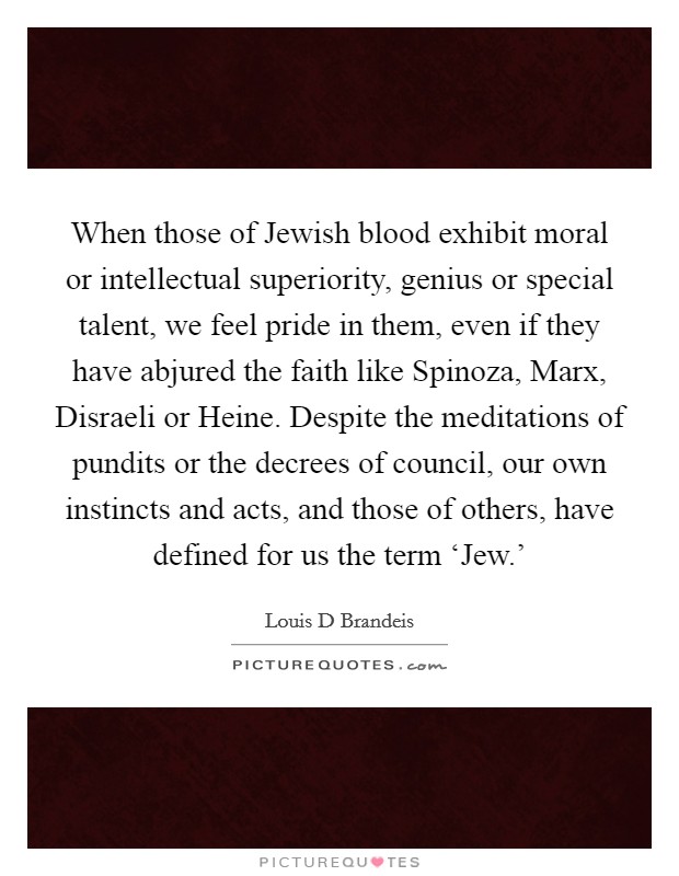 When those of Jewish blood exhibit moral or intellectual superiority, genius or special talent, we feel pride in them, even if they have abjured the faith like Spinoza, Marx, Disraeli or Heine. Despite the meditations of pundits or the decrees of council, our own instincts and acts, and those of others, have defined for us the term ‘Jew.' Picture Quote #1