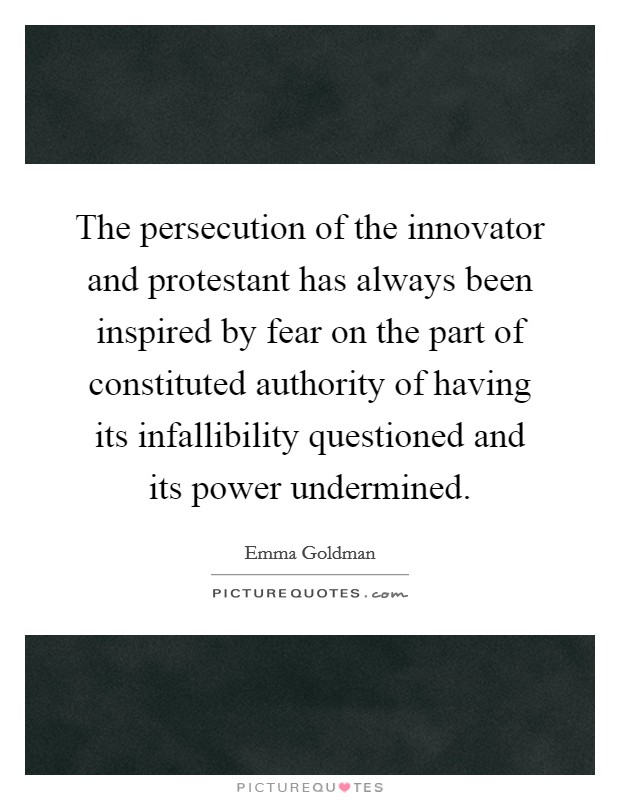 The persecution of the innovator and protestant has always been inspired by fear on the part of constituted authority of having its infallibility questioned and its power undermined. Picture Quote #1
