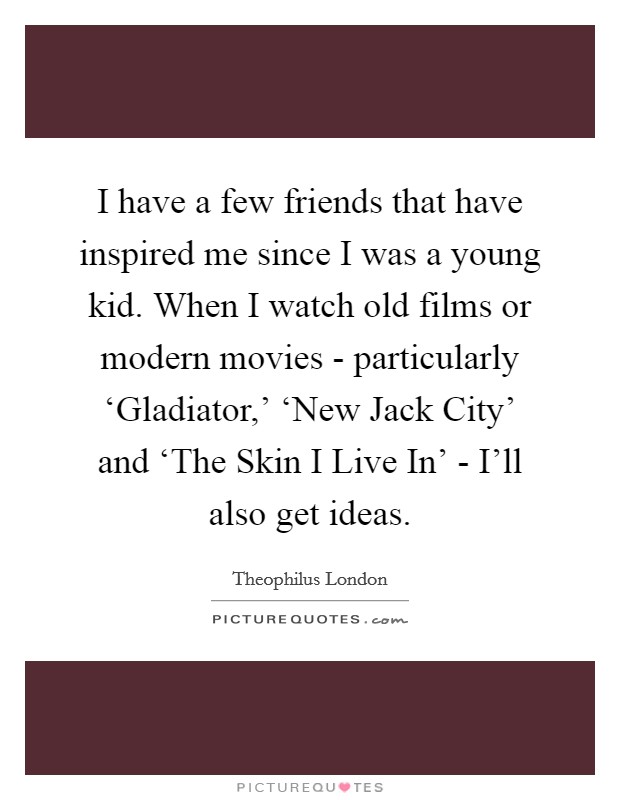 I have a few friends that have inspired me since I was a young kid. When I watch old films or modern movies - particularly ‘Gladiator,' ‘New Jack City' and ‘The Skin I Live In' - I'll also get ideas. Picture Quote #1