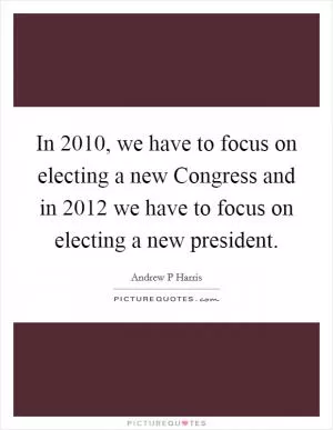 In 2010, we have to focus on electing a new Congress and in 2012 we have to focus on electing a new president Picture Quote #1