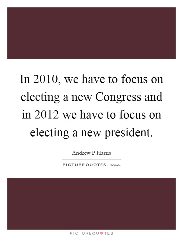 In 2010, we have to focus on electing a new Congress and in 2012 we have to focus on electing a new president. Picture Quote #1