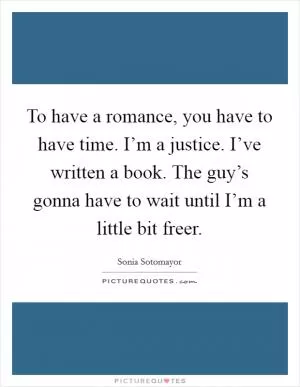 To have a romance, you have to have time. I’m a justice. I’ve written a book. The guy’s gonna have to wait until I’m a little bit freer Picture Quote #1
