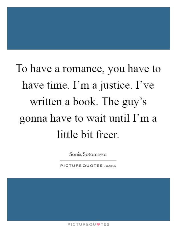To have a romance, you have to have time. I'm a justice. I've written a book. The guy's gonna have to wait until I'm a little bit freer. Picture Quote #1