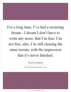For a long time, I’ve had a recurring dream - I dream I don’t have to write any more, that I’m free. I’m not free, alas; I’m still clearing the same terrain, with the impression that it’s never finished Picture Quote #1