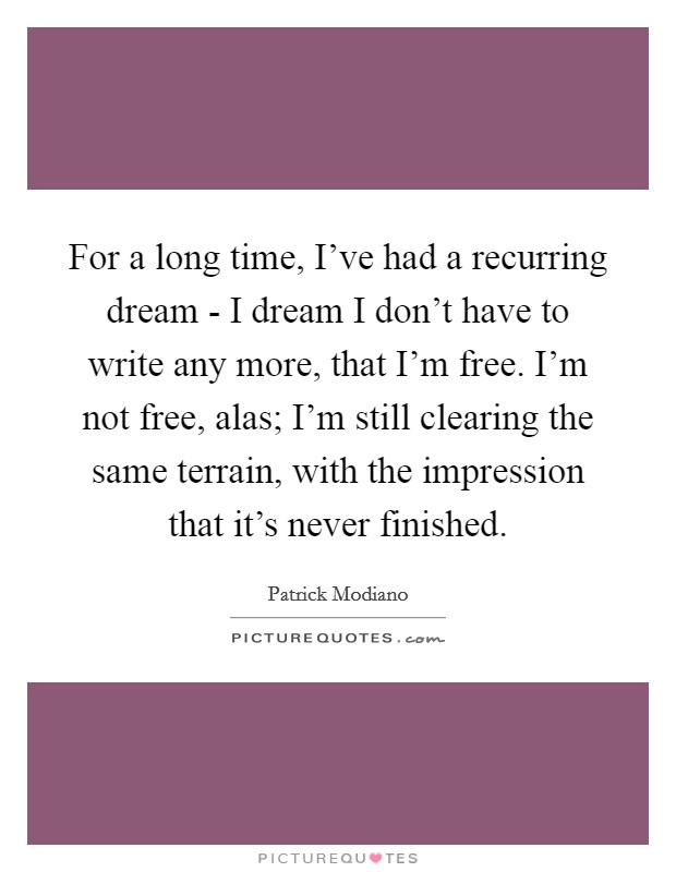 For a long time, I've had a recurring dream - I dream I don't have to write any more, that I'm free. I'm not free, alas; I'm still clearing the same terrain, with the impression that it's never finished. Picture Quote #1