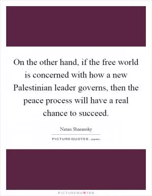 On the other hand, if the free world is concerned with how a new Palestinian leader governs, then the peace process will have a real chance to succeed Picture Quote #1
