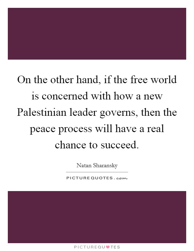 On the other hand, if the free world is concerned with how a new Palestinian leader governs, then the peace process will have a real chance to succeed Picture Quote #1