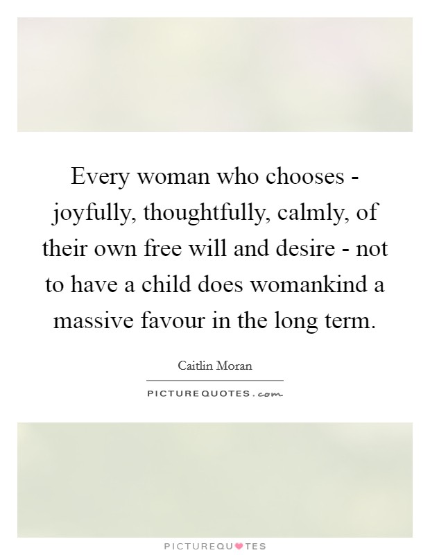 Every woman who chooses - joyfully, thoughtfully, calmly, of their own free will and desire - not to have a child does womankind a massive favour in the long term Picture Quote #1