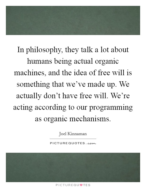 In philosophy, they talk a lot about humans being actual organic machines, and the idea of free will is something that we’ve made up. We actually don’t have free will. We’re acting according to our programming as organic mechanisms Picture Quote #1