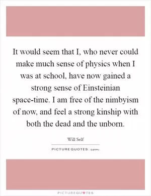 It would seem that I, who never could make much sense of physics when I was at school, have now gained a strong sense of Einsteinian space-time. I am free of the nimbyism of now, and feel a strong kinship with both the dead and the unborn Picture Quote #1